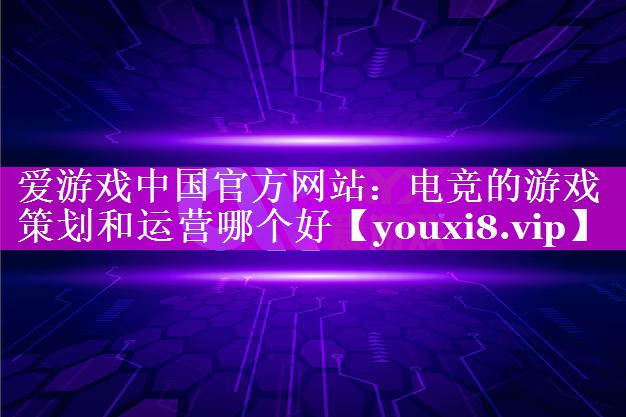 爱游戏中国官方网站：电竞的游戏策划和运营哪个好